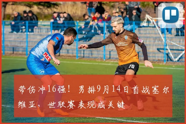 带伤冲16强!男排9月14日首战塞尔维亚,世联赛表现成关键