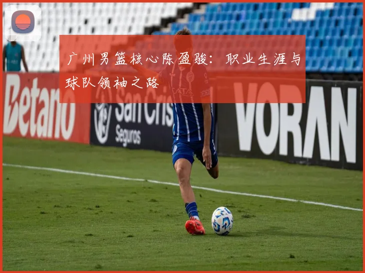 广州男篮核心陈盈骏:职业生涯与球队领袖之路