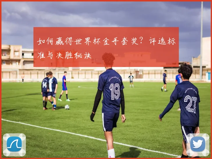 如何赢得世界杯金手套奖?评选标准与决胜秘诀