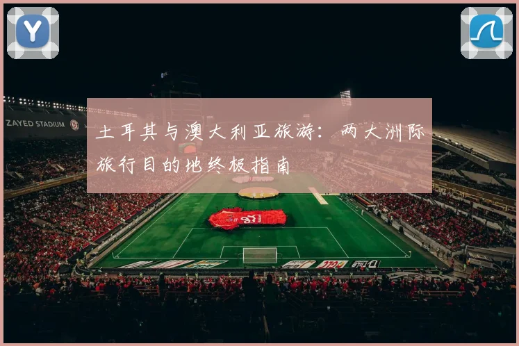 土耳其与澳大利亚旅游:两大洲际旅行目的地终极指南