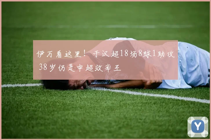 伊万看这里!于汉超18场8球1助攻 38岁仍是中超效率王