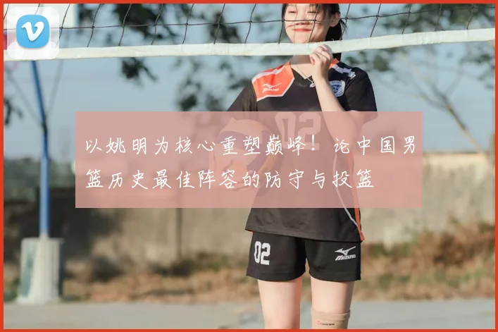 以姚明为核心重塑巅峰!论中国男篮历史最佳阵容的防守与投篮