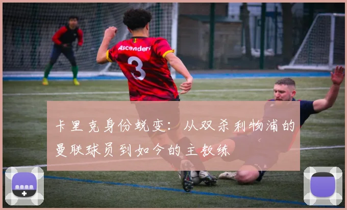 卡里克身份蜕变:从双杀利物浦的曼联球员到如今的主教练