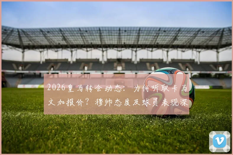2026皇马转会动态：为何听取卡马文加报价？穆帅态度及球员表现深度解析