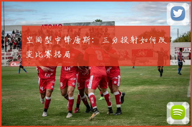 空间型中锋唐斯:三分投射如何改变比赛格局