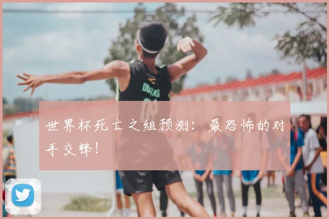 世界杯死亡之组预测:最恐怖的对手交锋!