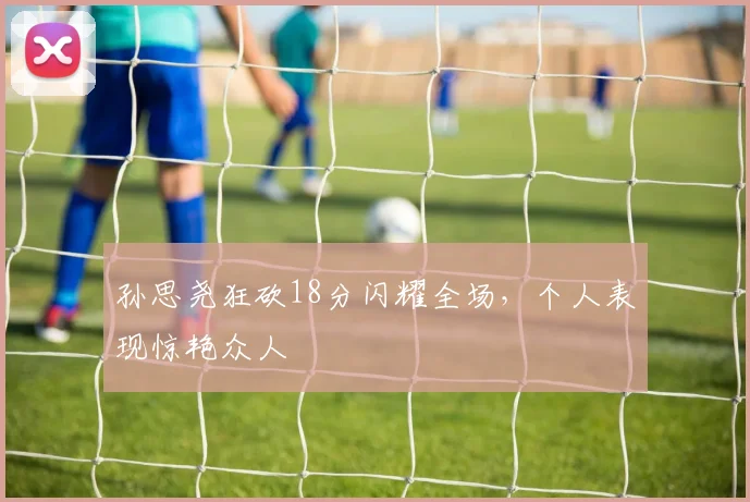 孙思尧狂砍18分闪耀全场,个人表现惊艳众人