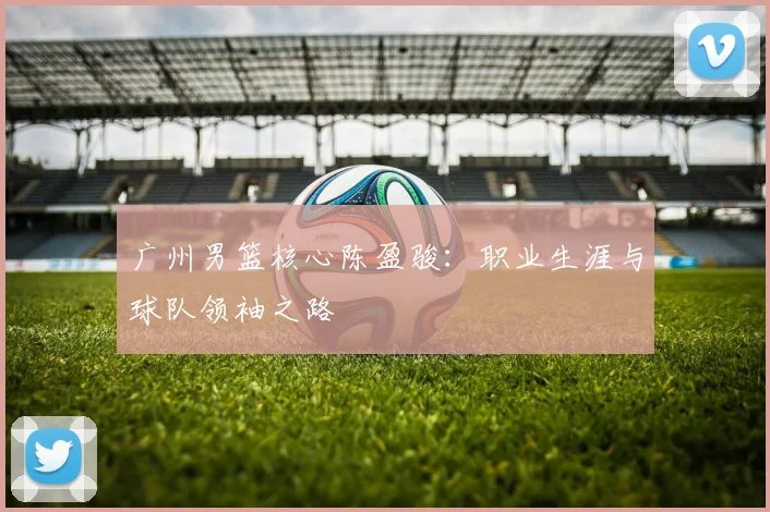 广州男篮核心陈盈骏:职业生涯与球队领袖之路