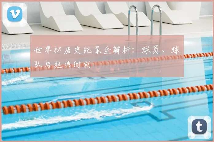 世界杯历史纪录全解析:球员、球队与经典时刻