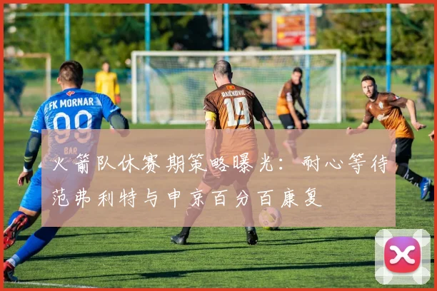 火箭队休赛期策略曝光:耐心等待范弗利特与申京百分百康复