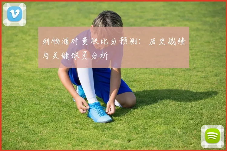 利物浦对曼联比分预测:历史战绩与关键球员分析