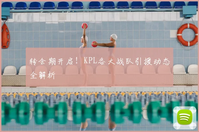 转会期开启！KPL各大战队引援动态全解析