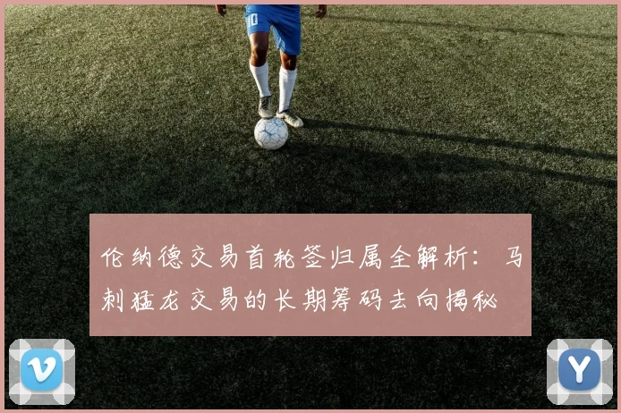 伦纳德交易首轮签归属全解析：马刺猛龙交易的长期筹码去向揭秘