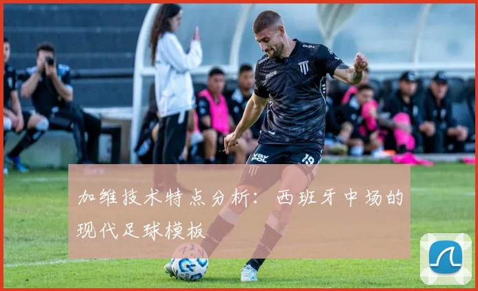 加维技术特点分析:西班牙中场的现代足球模板