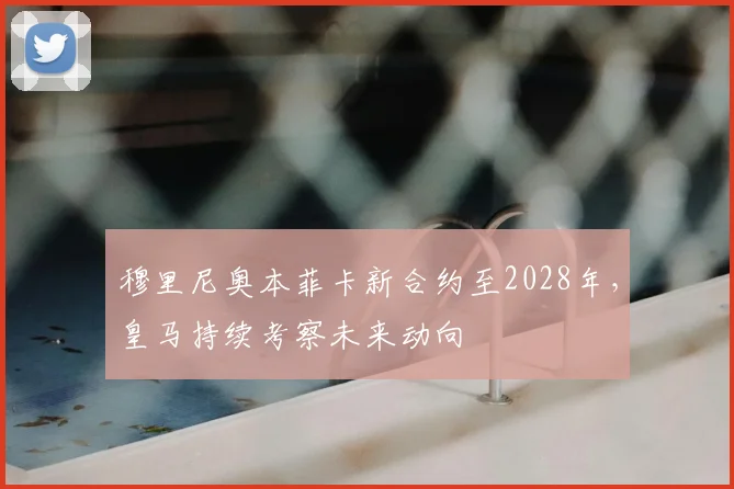 穆里尼奥本菲卡新合约至2028年,皇马持续考察未来动向