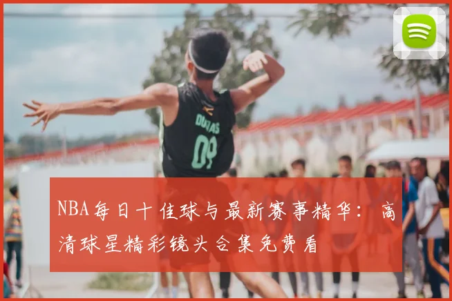 NBA每日十佳球与最新赛事精华:高清球星精彩镜头合集免费看
