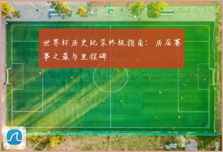 世界杯历史纪录终极指南:历届赛事之最与里程碑