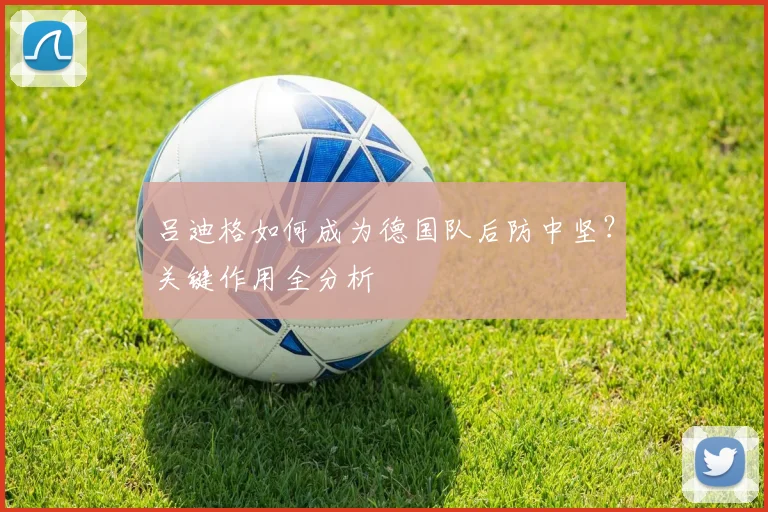 吕迪格如何成为德国队后防中坚?关键作用全分析