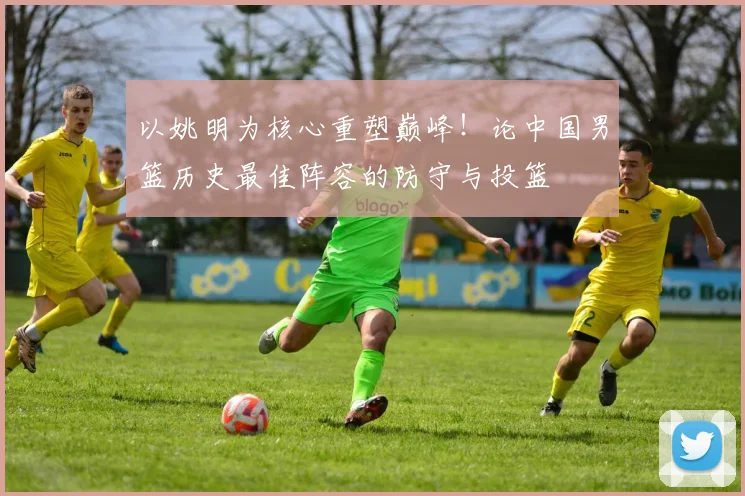 以姚明为核心重塑巅峰！论中国男篮历史最佳阵容的防守与投篮